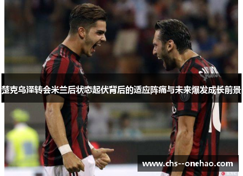 楚克乌泽转会米兰后状态起伏背后的适应阵痛与未来爆发成长前景