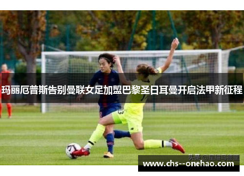 玛丽厄普斯告别曼联女足加盟巴黎圣日耳曼开启法甲新征程