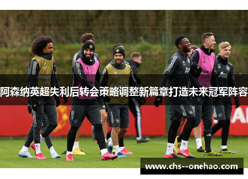 阿森纳英超失利后转会策略调整新篇章打造未来冠军阵容