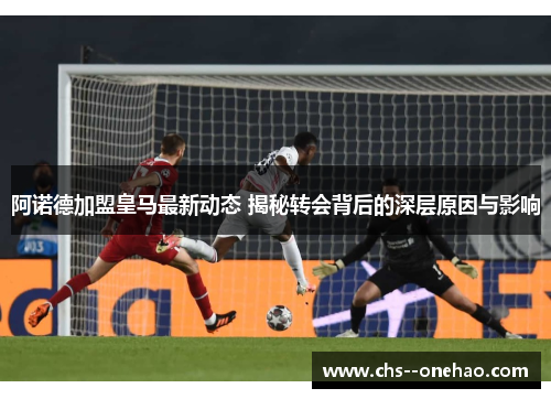 阿诺德加盟皇马最新动态 揭秘转会背后的深层原因与影响